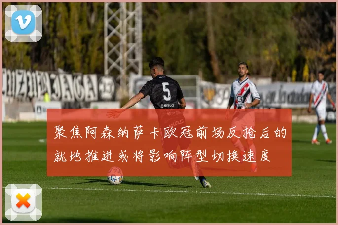 聚焦阿森纳萨卡欧冠前场反抢后的就地推进或将影响阵型切换速度
