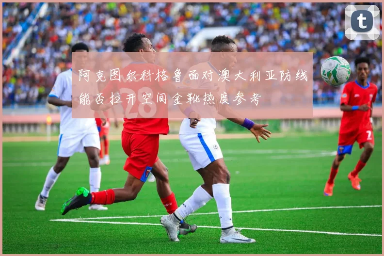 阿克图尔科格鲁面对澳大利亚防线能否拉开空间金靴热度参考
