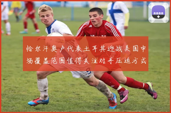 恰尔汗奥卢代表土耳其迎战美国中场覆盖范围值得关注对手压迫方式