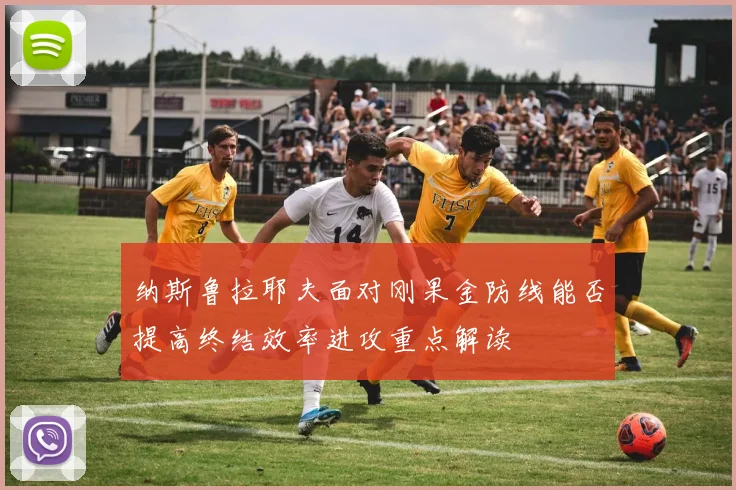 纳斯鲁拉耶夫面对刚果金防线能否提高终结效率进攻重点解读