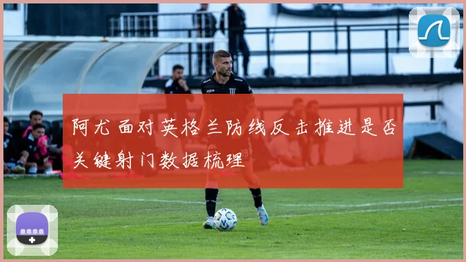 阿尤面对英格兰防线反击推进是否关键射门数据梳理
