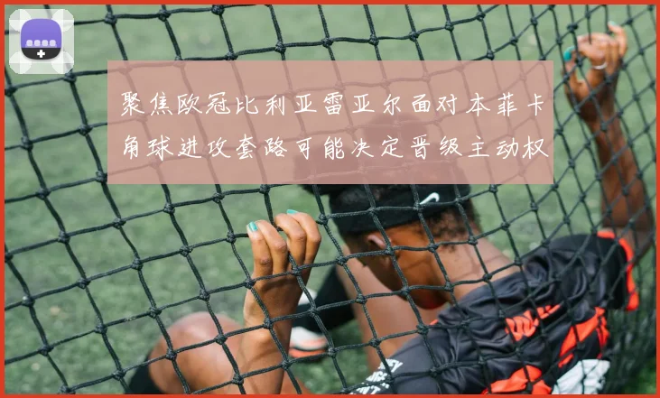 聚焦欧冠比利亚雷亚尔面对本菲卡角球进攻套路可能决定晋级主动权