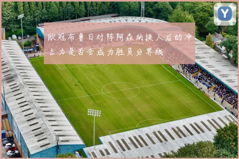 欧冠布鲁日对阵阿森纳换人后的冲击力是否会成为胜负分界线