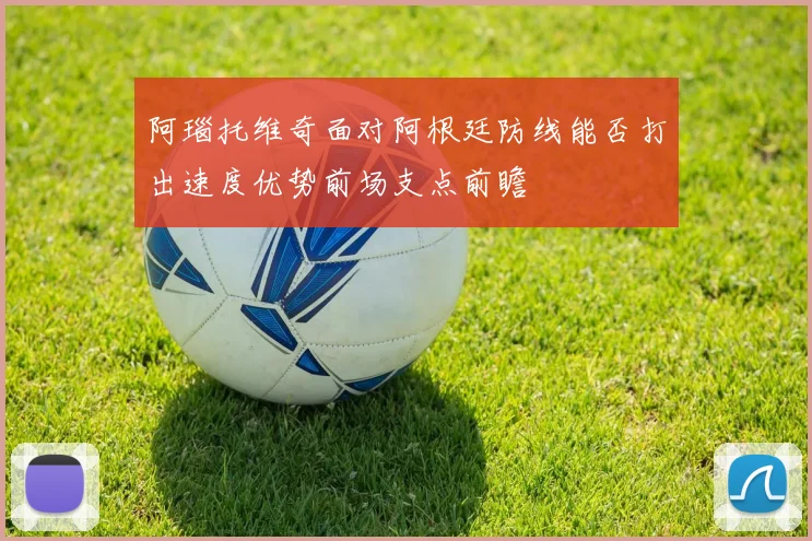 阿瑙托维奇面对阿根廷防线能否打出速度优势前场支点前瞻