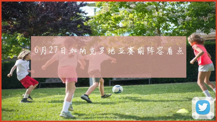 6月27日加纳克罗地亚赛前阵容看点