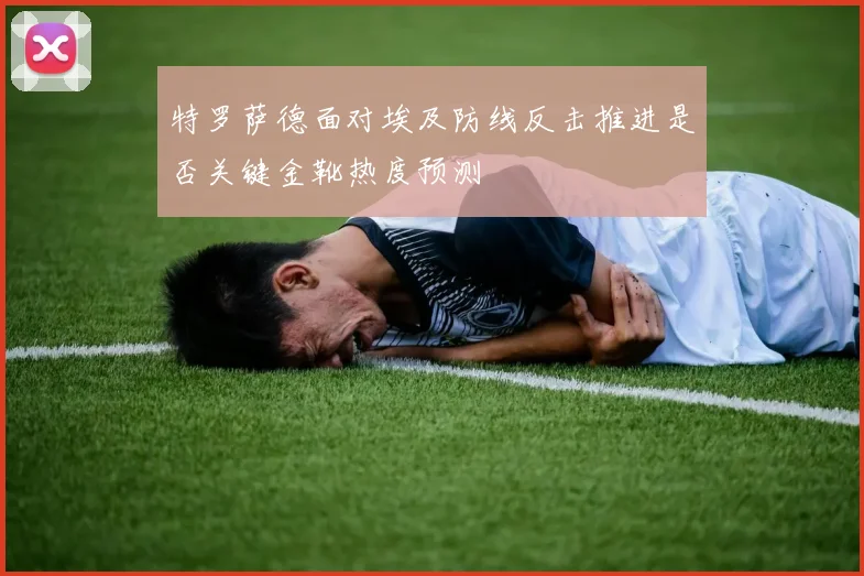 特罗萨德面对埃及防线反击推进是否关键金靴热度预测