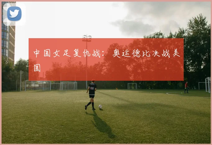 中国女足复仇战：奥运德比决战美国