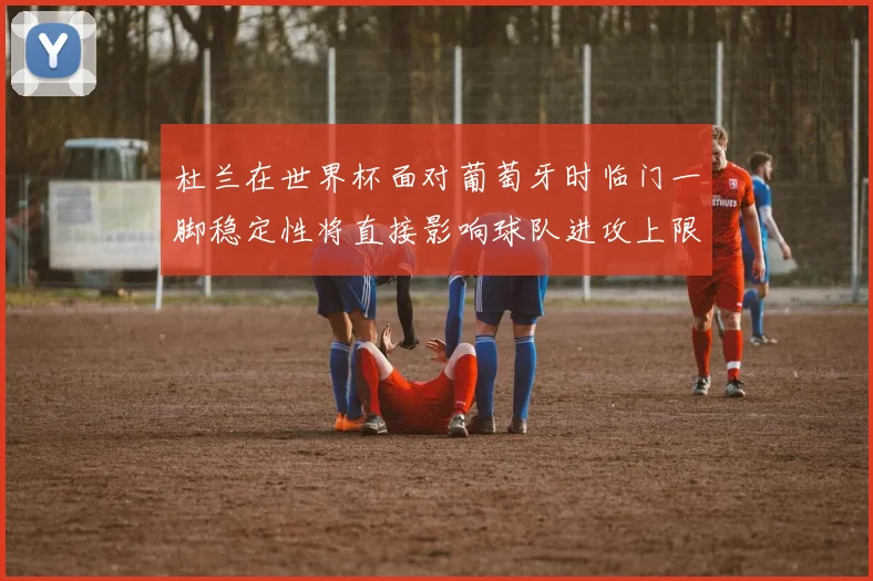 杜兰在世界杯面对葡萄牙时临门一脚稳定性将直接影响球队进攻上限