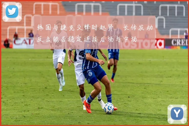 韩国与捷克交锋时赵贤祐长传发动反击能否稳定连接后场与中场