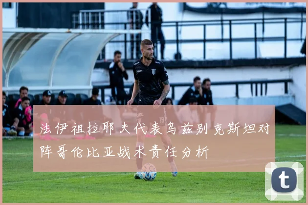 法伊祖拉耶夫代表乌兹别克斯坦对阵哥伦比亚战术责任分析