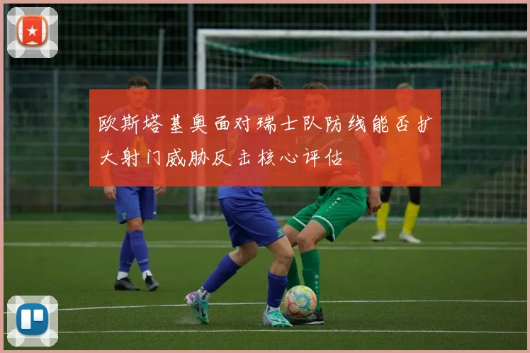欧斯塔基奥面对瑞士队防线能否扩大射门威胁反击核心评估