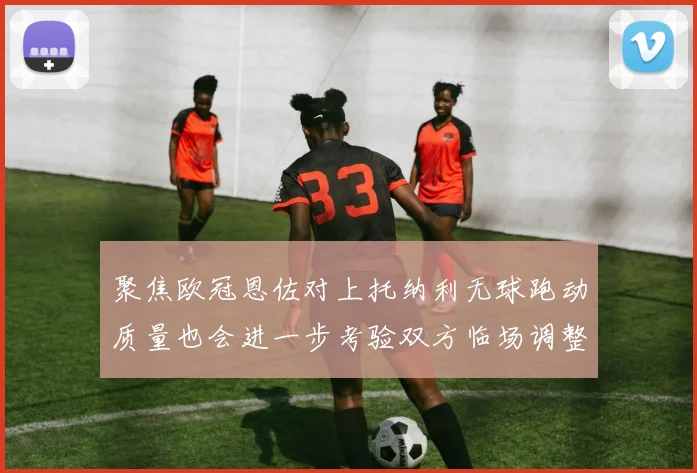 聚焦欧冠恩佐对上托纳利无球跑动质量也会进一步考验双方临场调整