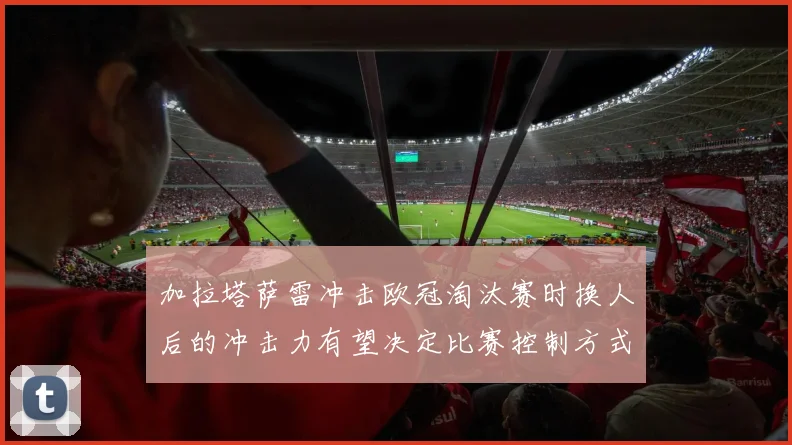 加拉塔萨雷冲击欧冠淘汰赛时换人后的冲击力有望决定比赛控制方式