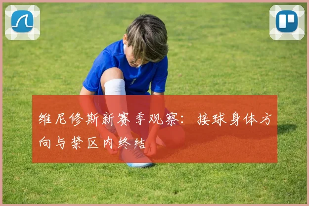 维尼修斯新赛季观察:接球身体方向与禁区内终结