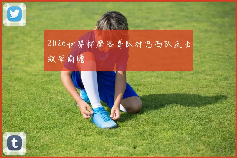 2026世界杯摩洛哥队对巴西队反击效率前瞻