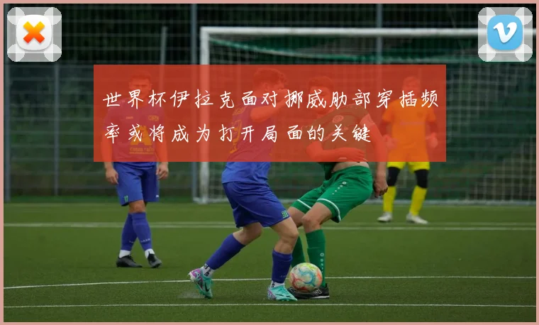 世界杯伊拉克面对挪威肋部穿插频率或将成为打开局面的关键