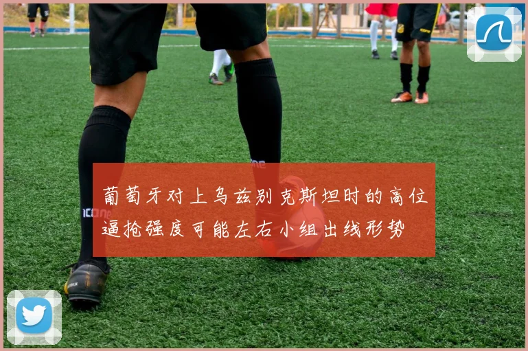 葡萄牙对上乌兹别克斯坦时的高位逼抢强度可能左右小组出线形势
