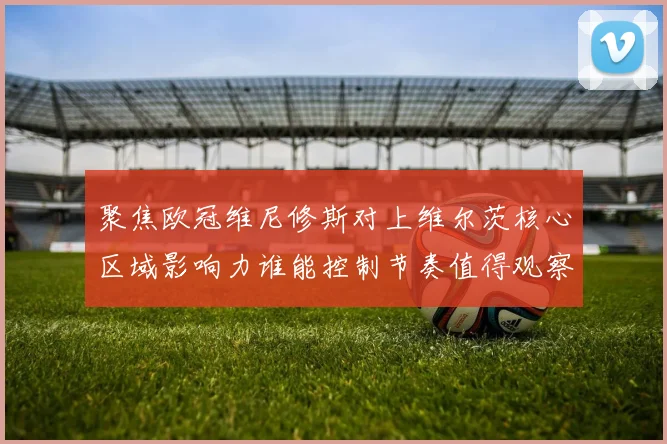 聚焦欧冠维尼修斯对上维尔茨核心区域影响力谁能控制节奏值得观察