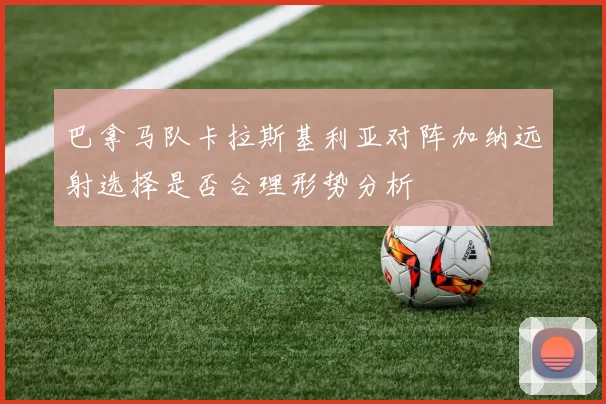 巴拿马队卡拉斯基利亚对阵加纳远射选择是否合理形势分析