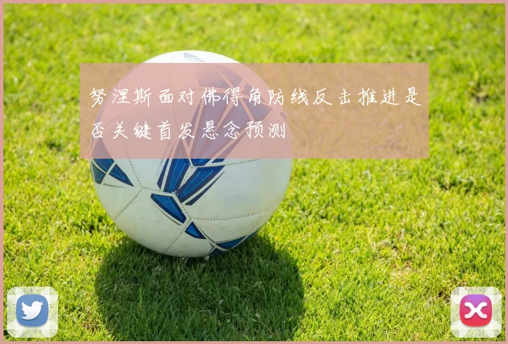 努涅斯面对佛得角防线反击推进是否关键首发悬念预测