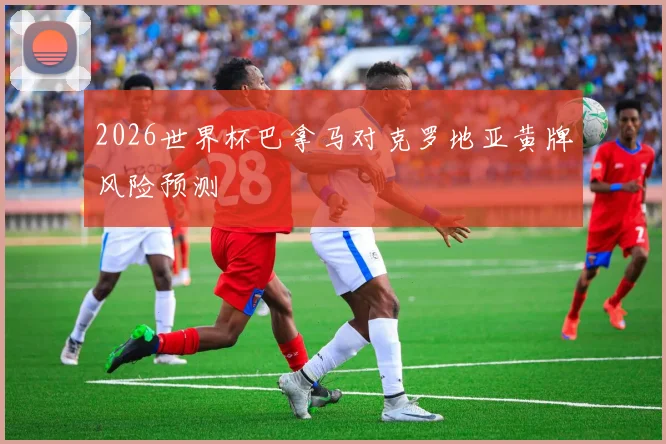 2026世界杯巴拿马对克罗地亚黄牌风险预测