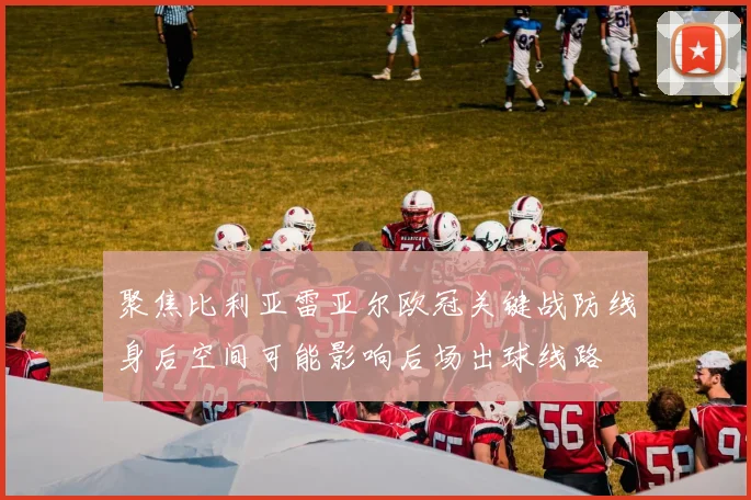 聚焦比利亚雷亚尔欧冠关键战防线身后空间可能影响后场出球线路