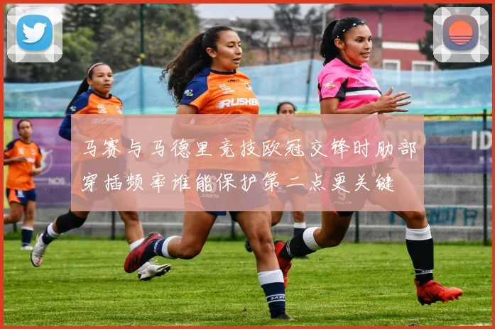 马赛与马德里竞技欧冠交锋时肋部穿插频率谁能保护第二点更关键