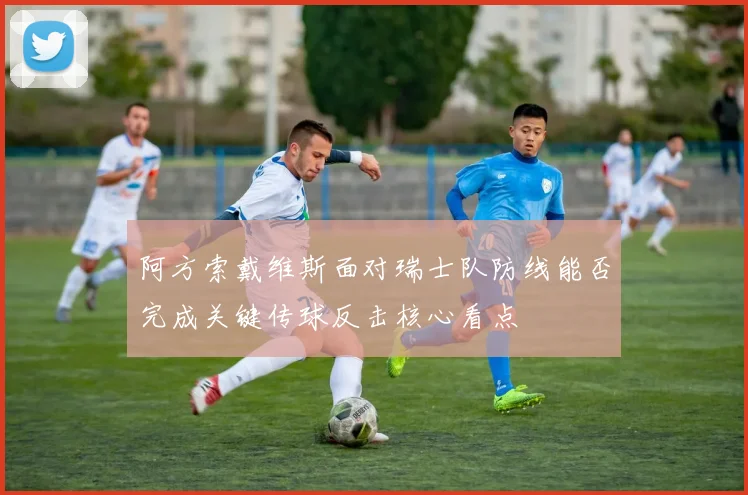 阿方索戴维斯面对瑞士队防线能否完成关键传球反击核心看点