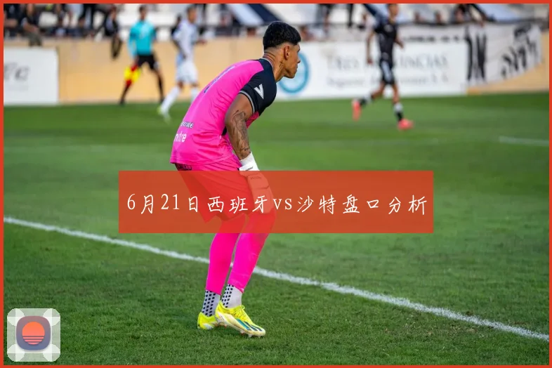 6月21日西班牙vs沙特盘口分析