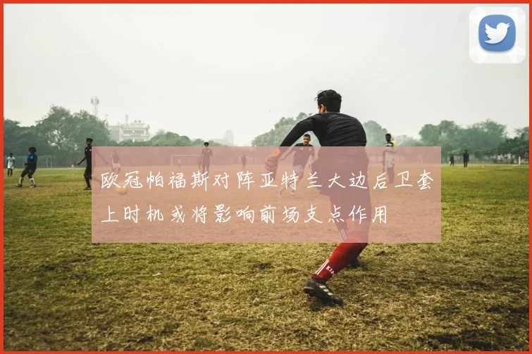 欧冠帕福斯对阵亚特兰大边后卫套上时机或将影响前场支点作用