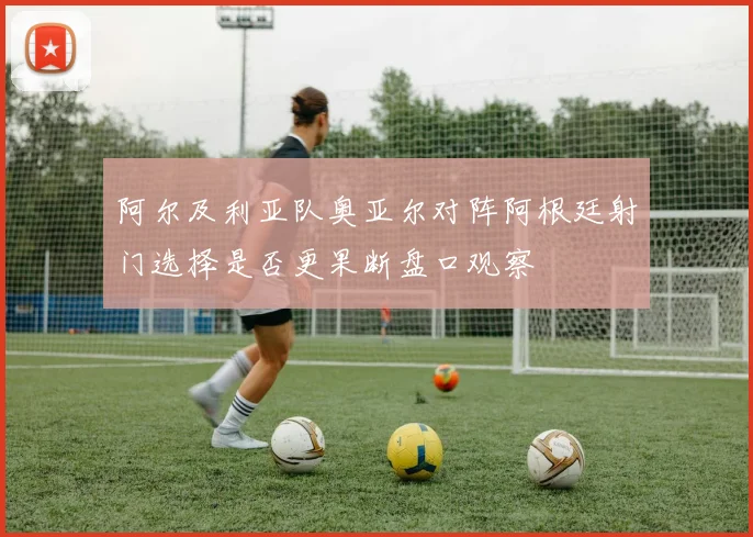 阿尔及利亚队奥亚尔对阵阿根廷射门选择是否更果断盘口观察
