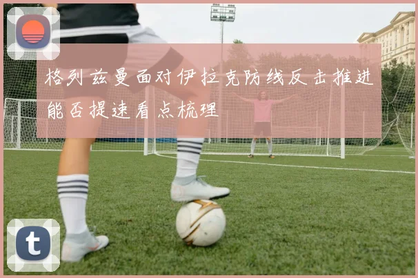 格列兹曼面对伊拉克防线反击推进能否提速看点梳理