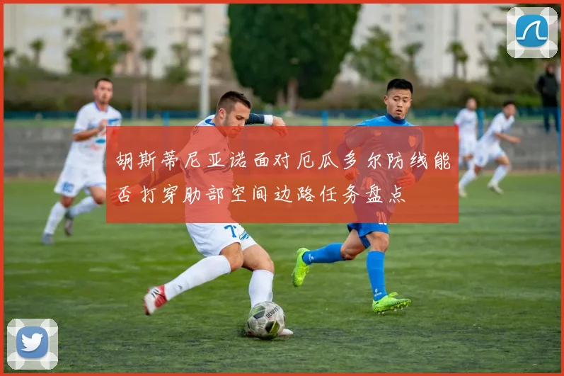 胡斯蒂尼亚诺面对厄瓜多尔防线能否打穿肋部空间边路任务盘点