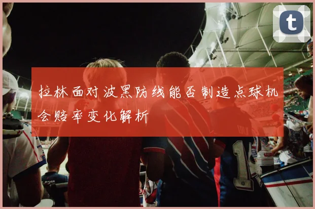 拉林面对波黑防线能否制造点球机会赔率变化解析