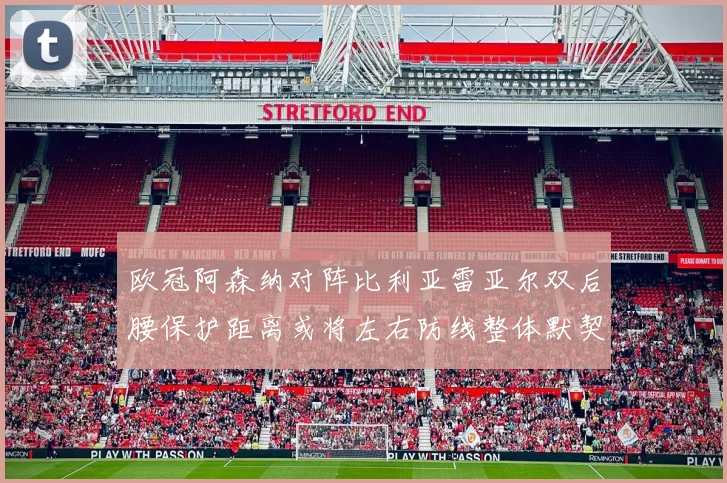 欧冠阿森纳对阵比利亚雷亚尔双后腰保护距离或将左右防线整体默契