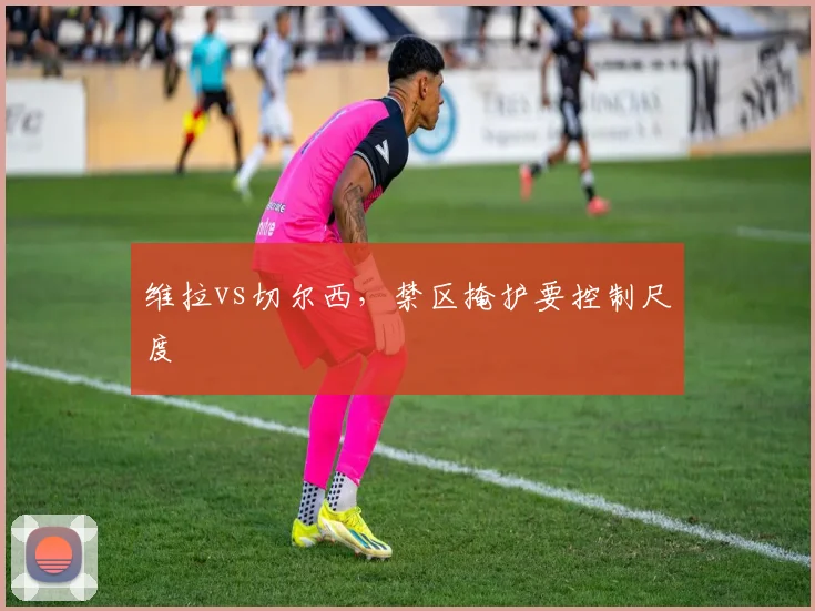 维拉vs切尔西,禁区掩护要控制尺度