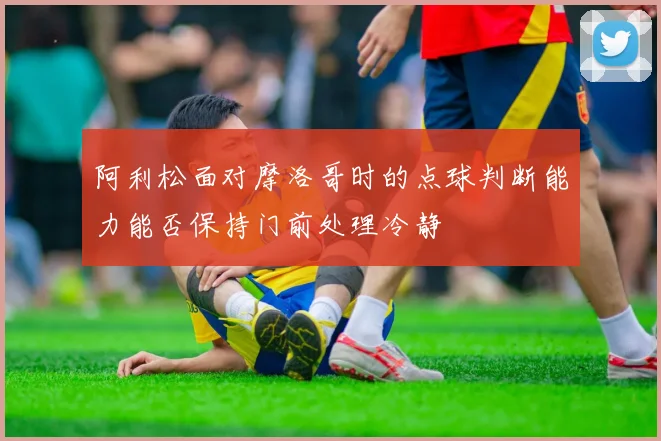 阿利松面对摩洛哥时的点球判断能力能否保持门前处理冷静