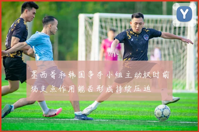 墨西哥和韩国争夺小组主动权时前场支点作用能否形成持续压迫
