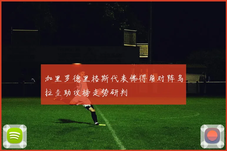 加里罗德里格斯代表佛得角对阵乌拉圭助攻榜走势研判
