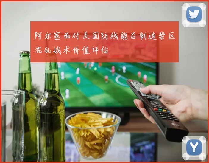 阿尔塞面对美国防线能否制造禁区混乱战术价值评估